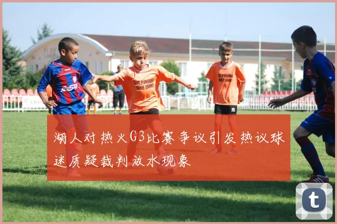 湖人对热火G3比赛争议引发热议球迷质疑裁判放水现象