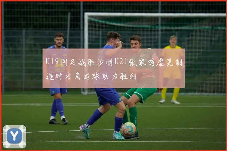 U19国足战胜沙特U21张家鸣虚晃制造对方乌龙球助力胜利