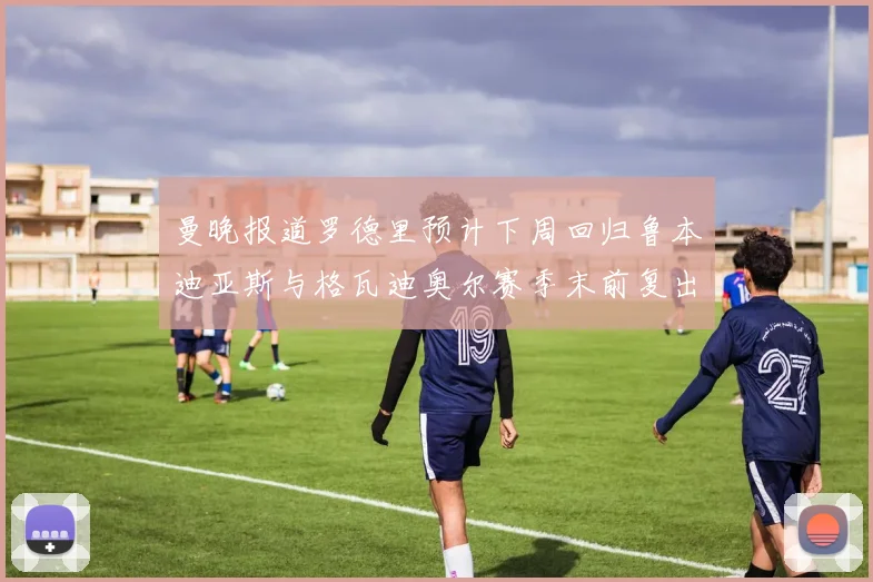 曼晚报道罗德里预计下周回归鲁本迪亚斯与格瓦迪奥尔赛季末前复出