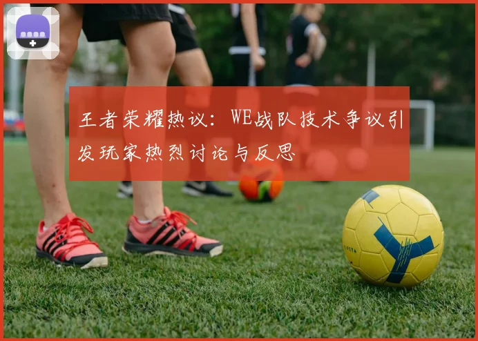 王者荣耀热议：WE战队技术争议引发玩家热烈讨论与反思