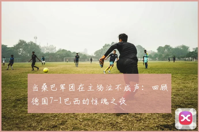 当桑巴军团在主场泣不成声：回顾德国7-1巴西的惊魂之夜