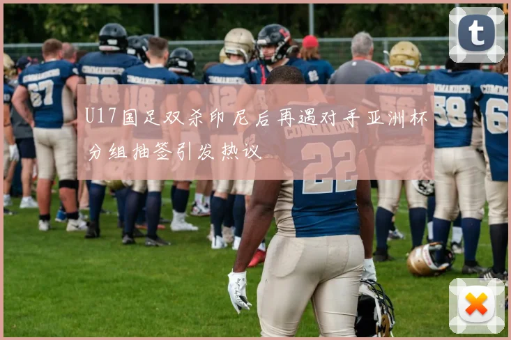 U17国足双杀印尼后再遇对手亚洲杯分组抽签引发热议